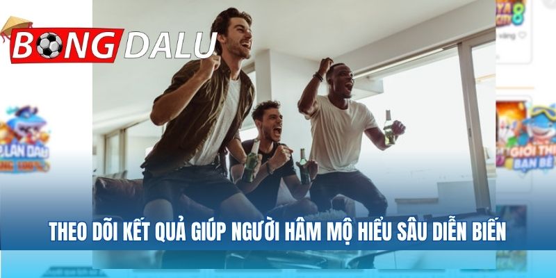 Theo dõi kết quả giúp người hâm mộ hiểu sâu diễn biến